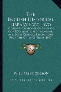 Cover image for The English Historical Library Part Two: Giving a Catalogue of Most of Our Ecclesiastical Historians, and Some Critical Reflections Upon the Chief of Them (1697)