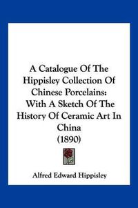 Cover image for A Catalogue of the Hippisley Collection of Chinese Porcelains: With a Sketch of the History of Ceramic Art in China (1890)