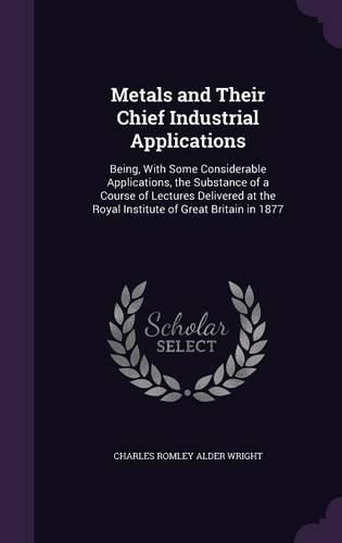 Cover image for Metals and Their Chief Industrial Applications: Being, with Some Considerable Applications, the Substance of a Course of Lectures Delivered at the Royal Institute of Great Britain in 1877