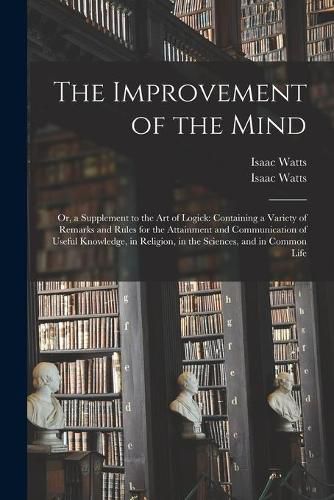 The Improvement of the Mind: or, a Supplement to the Art of Logick: Containing a Variety of Remarks and Rules for the Attainment and Communication of Useful Knowledge, in Religion, in the Sciences, and in Common Life