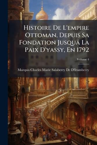 Cover image for Histoire de L'Empire Ottoman, Depuis Sa Fondation Jusqu La Paix D'Yassy, En 1792: Avec Des Pices Justificatives, Et Une Carte de L'Empire Ottoman, Volume 4