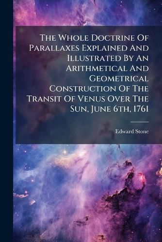 Cover image for The Whole Doctrine Of Parallaxes Explained And Illustrated By An Arithmetical And Geometrical Construction Of The Transit Of Venus Over The Sun, June 6th, 1761