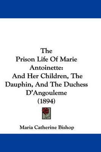 The Prison Life of Marie Antoinette: And Her Children, the Dauphin, and the Duchess D'Angouleme (1894)