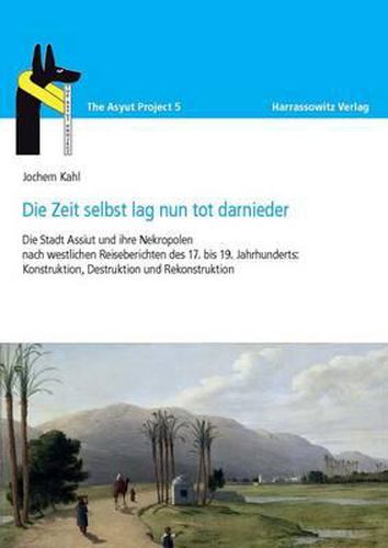 Cover image for Die Zeit Selbst Lag Nun Tot Darnieder: Die Stadt Assiut Und Ihre Nekropolen Nach Westlichen Reiseberichten Des 17. Bis 19. Jahrhunderts: Konstruktion, Destruktion Und Rekonstruktion