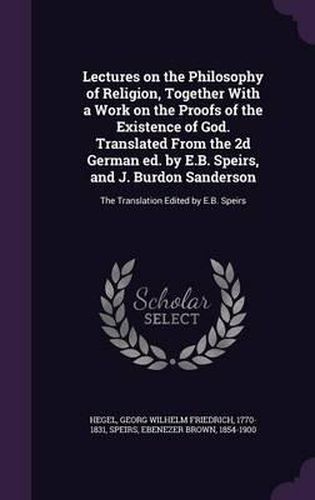 Lectures on the Philosophy of Religion, Together with a Work on the Proofs of the Existence of God. Translated from the 2D German Ed. by E.B. Speirs, and J. Burdon Sanderson: The Translation Edited by E.B. Speirs