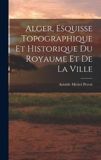 Cover image for Alger, Esquisse Topographique et Historique du Royaume et de la Ville