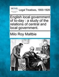 Cover image for English Local Government of To-Day: A Study of the Relations of Central and Local Government.