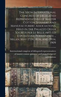 Cover image for The Sixth International Congress of Delegated Representatives of Master Cotton Spinners' and Manufacturers' Associations, Held in the Palazzo Della Societa&#768; per Le Belle Arti Ed Esposizione Permanente ... Milan, May 17th, 18th, and 19th, 1909
