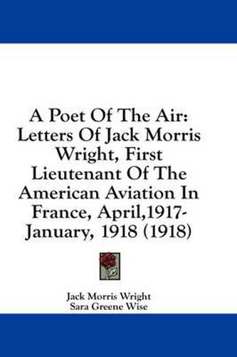 A Poet of the Air: Letters of Jack Morris Wright, First Lieutenant of the American Aviation in France, April,1917-January, 1918 (1918)