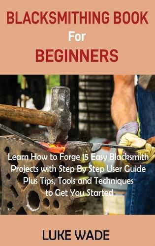 Cover image for Blacksmithing Book for Beginners: Learn How to Forge 15 Easy Blacksmith Projects with Step By Step User Guide Plus Tips, Tools and Techniques to Get You Started