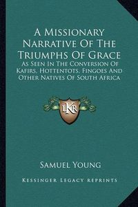 Cover image for A Missionary Narrative of the Triumphs of Grace: As Seen in the Conversion of Kafirs, Hottentots, Fingoes and Other Natives of South Africa