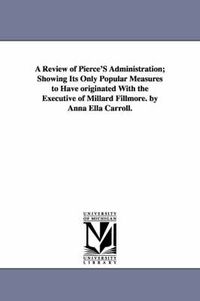 Cover image for A Review of Pierce'S Administration; Showing Its Only Popular Measures to Have originated With the Executive of Millard Fillmore. by Anna Ella Carroll.