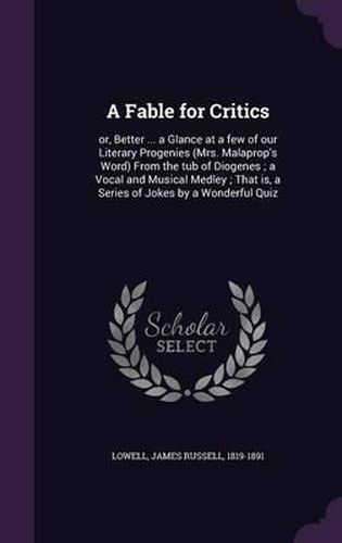 Cover image for A Fable for Critics: Or, Better ... a Glance at a Few of Our Literary Progenies (Mrs. Malaprop's Word) from the Tub of Diogenes; A Vocal and Musical Medley; That Is, a Series of Jokes by a Wonderful Quiz