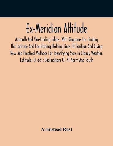 Cover image for Ex-Meridian Altitude, Azimuth And Star-Finding Tables, With Diagrams For Finding The Latitude And Facilitating Plotting Lines Of Position And Giving New And Practical Methods For Identifying Stars In Cloudy Weather, Latitudes 0 -65; Declinations 0 -71 Nort