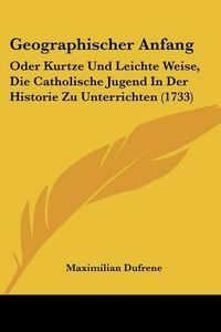 Cover image for Geographischer Anfang: Oder Kurtze Und Leichte Weise, Die Catholische Jugend in Der Historie Zu Unterrichten (1733)