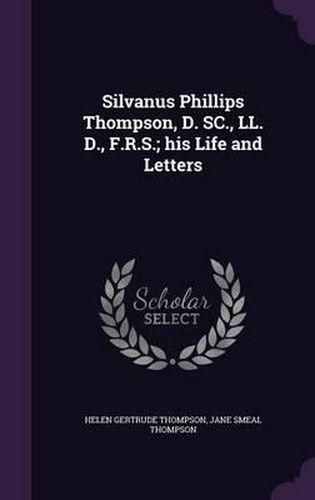 Silvanus Phillips Thompson, D. SC., LL. D., F.R.S.; His Life and Letters