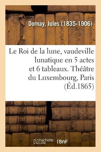 Le Roi de la Lune, Vaudeville Lunatique En 5 Actes Et 6 Tableaux. Theatre Du Luxembourg, Paris: Sous Les Pontificats d'Innocent XI, d'Alexandre VIII Et d'Innocent XII. Tome I