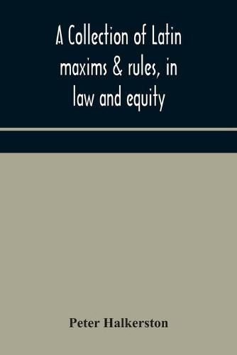 Cover image for A collection of Latin maxims & rules, in law and equity, selected from the most eminent authors, on the civil, canon, feudal, English and Scots law, with an English translation, and an appendix of reference to the authorities from which the maxims are select