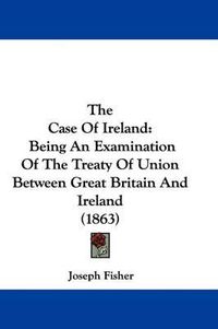 Cover image for The Case of Ireland: Being an Examination of the Treaty of Union Between Great Britain and Ireland (1863)