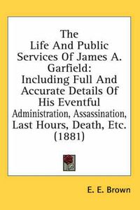 Cover image for The Life and Public Services of James A. Garfield: Including Full and Accurate Details of His Eventful Administration, Assassination, Last Hours, Death, Etc. (1881)