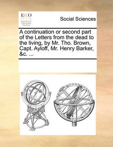 Cover image for A Continuation or Second Part of the Letters from the Dead to the Living, by Mr. Tho. Brown, Capt. Ayloff, Mr. Henry Barker, &C. ...