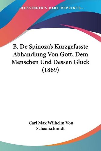 B. de Spinoza's Kurzgefasste Abhandlung Von Gott, Dem Menschen Und Dessen Gluck (1869)