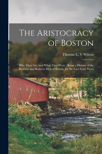 The Aristocracy of Boston: Who They Are, and What They Were: Being a History of the Business and Business Men of Boston, for the Last Forty Years