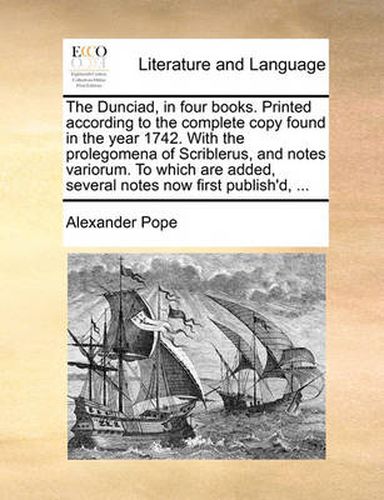 Cover image for The Dunciad, in Four Books. Printed According to the Complete Copy Found in the Year 1742. with the Prolegomena of Scriblerus, and Notes Variorum. to Which Are Added, Several Notes Now First Publish'd, ...