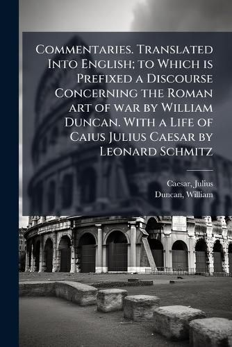 Cover image for Commentaries. Translated Into English; to Which is Prefixed a Discourse Concerning the Roman art of war by William Duncan. With a Life of Caius Julius Caesar by Leonard Schmitz