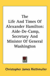 Cover image for The Life and Times of Alexander Hamilton: Aide-de-Camp, Secretary and Minister of General Washington