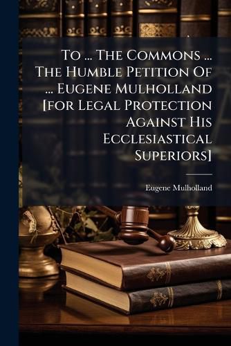 Cover image for To ... The Commons ... The Humble Petition Of ... Eugene Mulholland [for Legal Protection Against His Ecclesiastical Superiors]