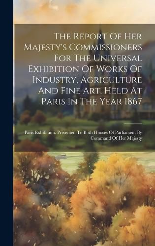 Cover image for The Report Of Her Majesty's Commissioners For The Universal Exhibition Of Works Of Industry, Agriculture And Fine Art, Held At Paris In The Year 1867