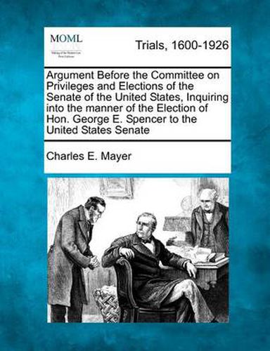 Cover image for Argument Before the Committee on Privileges and Elections of the Senate of the United States, Inquiring Into the Manner of the Election of Hon. George E. Spencer to the United States Senate