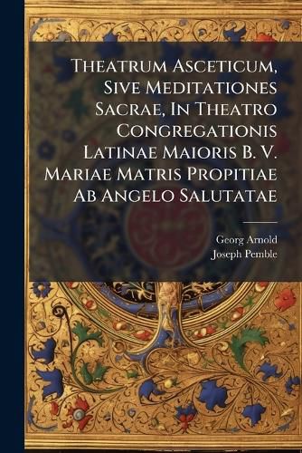 Cover image for Theatrum Asceticum, Sive Meditationes Sacrae, in Theatro Congregationis Latinae Maioris B. V. Mariae Matris Propitiae AB Angelo Salutatae: Exhibitae Monachii Verni Ieiunii Tempore AB Anno 1735 Usque Ad Annum 1737...