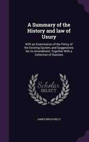 A Summary of the History and Law of Usury: With an Examination of the Policy of the Existing System, and Suggestions for Its Amendment, Together with a Collection of Statutes