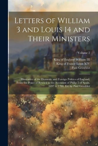 Letters of William 3 and Louis 14 and Their Ministers; Illustrative of the Domestic and Foreign Politics of England, From the Peace of Rywick to the Accession of Philip 5 of Spain. 1697 to 1700. Ed. by Paul Grimblot; Volume 2