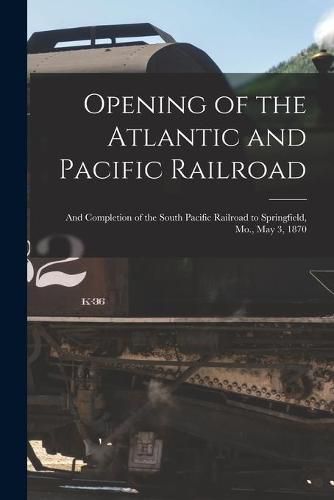 Cover image for Opening of the Atlantic and Pacific Railroad: and Completion of the South Pacific Railroad to Springfield, Mo., May 3, 1870