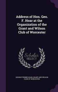 Cover image for Address of Hon. Geo. F. Hoar at the Organization of the Grant and Wilson Club of Worcester