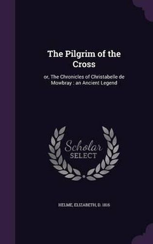 The Pilgrim of the Cross: Or, the Chronicles of Christabelle de Mowbray: An Ancient Legend