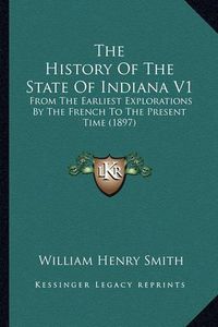 Cover image for The History of the State of Indiana V1: From the Earliest Explorations by the French to the Present Time (1897)