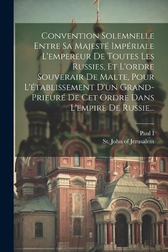 Cover image for Convention Solemnelle Entre Sa Majeste Imperiale L'empereur De Toutes Les Russies, Et L'ordre Souverair De Malte, Pour L'etablissement D'un Grand-prieure De Cet Ordre Dans L'empire De Russie...