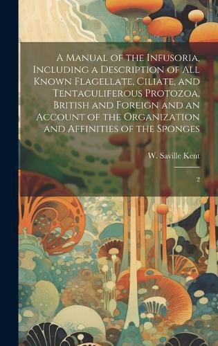 Cover image for A Manual of the Infusoria, Including a Description of all Known Flagellate, Ciliate, and Tentaculiferous Protozoa, British and Foreign and an Account of the Organization and Affinities of the Sponges