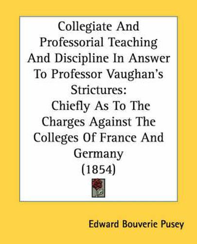 Cover image for Collegiate and Professorial Teaching and Discipline in Answer to Professor Vaughan's Strictures: Chiefly as to the Charges Against the Colleges of France and Germany (1854)