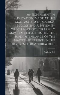 Cover image for An Experiment In Education, Made At The Male Asylum Of Madras. Suggesting A System By Which A School Or Family May Teach Itself Under The Superintendance Of The Master Or Parent. By The Reverend Dr. Andrew Bell