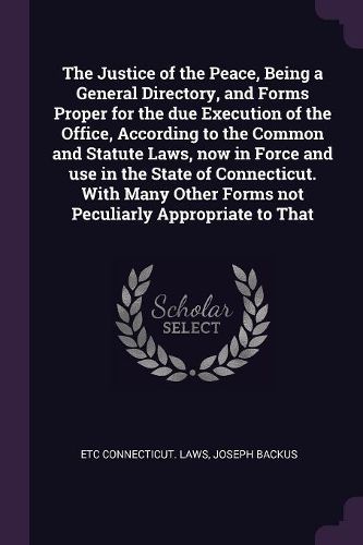 Cover image for The Justice of the Peace, Being a General Directory, and Forms Proper for the due Execution of the Office, According to the Common and Statute Laws, now in Force and use in the State of Connecticut. With Many Other Forms not Peculiarly Appropriate to That