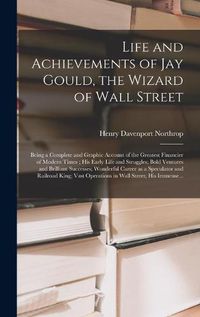 Cover image for Life and Achievements of Jay Gould, the Wizard of Wall Street [microform]: Being a Complete and Graphic Account of the Greatest Financier of Modern Times; His Early Life and Struggles; Bold Ventures and Brilliant Successes; Wonderful Career as A...