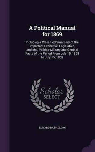 A Political Manual for 1869: Including a Classified Summary of the Important Executive, Legislative, Judicial, Politico-Military and General Facts of the Period from July 15, 1868 to July 15, 1869