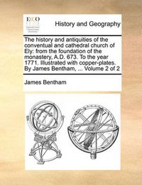 Cover image for The History and Antiquities of the Conventual and Cathedral Church of Ely: From the Foundation of the Monastery, A.D. 673. to the Year 1771. Illustrated with Copper-Plates. by James Bentham, ... Volume 2 of 2