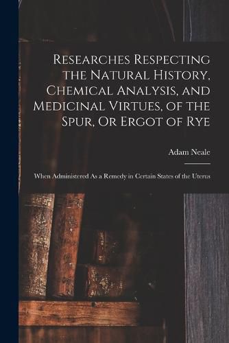 Researches Respecting the Natural History, Chemical Analysis, and Medicinal Virtues, of the Spur, Or Ergot of Rye