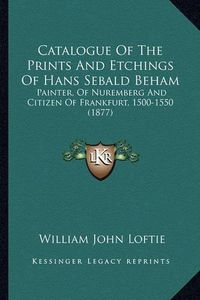 Cover image for Catalogue of the Prints and Etchings of Hans Sebald Beham: Painter, of Nuremberg and Citizen of Frankfurt, 1500-1550 (1877)